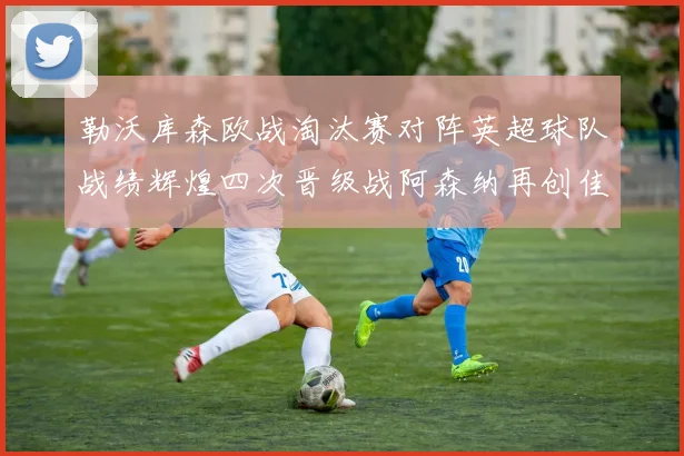 勒沃库森欧战淘汰赛对阵英超球队战绩辉煌四次晋级战阿森纳再创佳绩