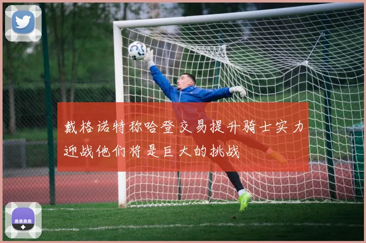 戴格诺特称哈登交易提升骑士实力迎战他们将是巨大的挑战