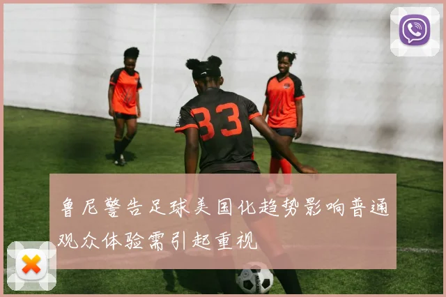 鲁尼警告足球美国化趋势影响普通观众体验需引起重视