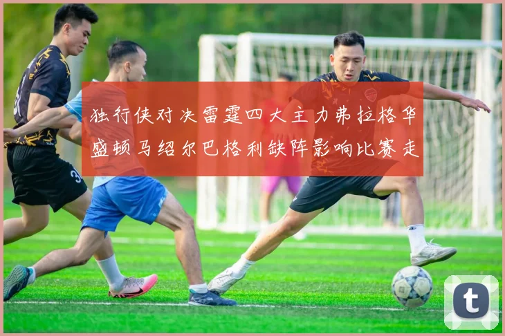 独行侠对决雷霆四大主力弗拉格华盛顿马绍尔巴格利缺阵影响比赛走势