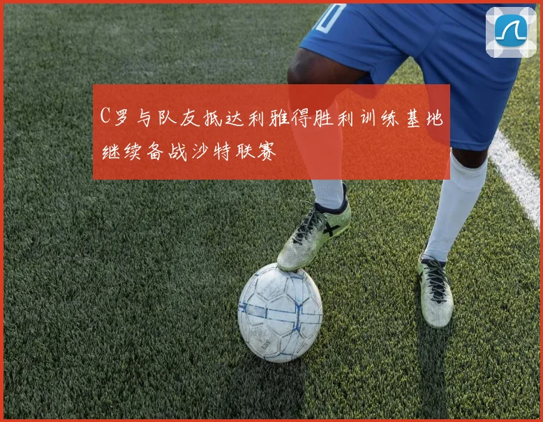 C罗与队友抵达利雅得胜利训练基地继续备战沙特联赛