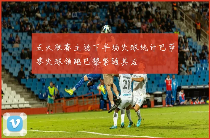 五大联赛主场下半场失球统计巴萨零失球领跑巴黎紧随其后