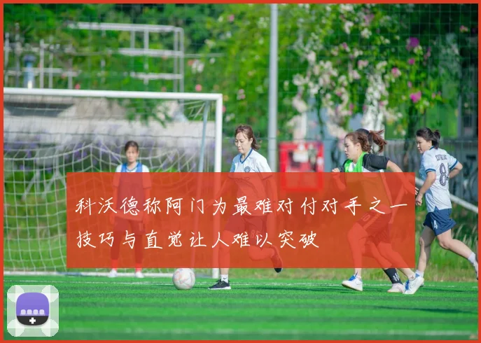 科沃德称阿门为最难对付对手之一技巧与直觉让人难以突破