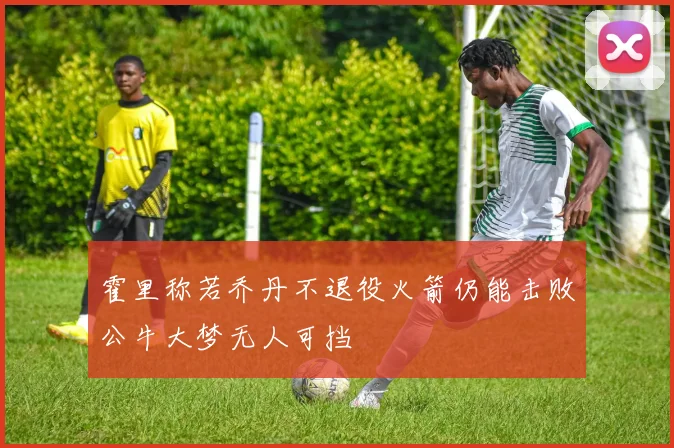 霍里称若乔丹不退役火箭仍能击败公牛大梦无人可挡