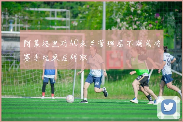阿莱格里对AC米兰管理层不满或将赛季结束后辞职
