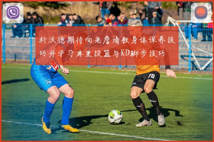 科沃德期待向老詹请教身体保养技巧并学习库里投篮与KD脚步技巧