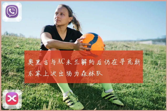 奥里吉与AC米兰解约后仍在寻觅新东家上次出场为森林队
