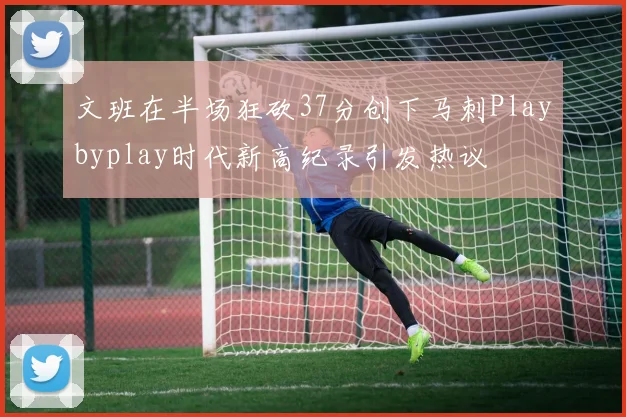 文班在半场狂砍37分创下马刺Playbyplay时代新高纪录引发热议