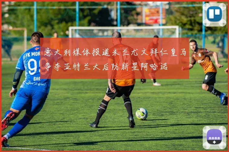 意大利媒体报道米兰尤文拜仁皇马争夺亚特兰大后防新星阿哈诺
