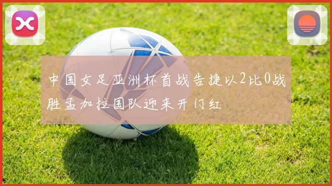 中国女足亚洲杯首战告捷以2比0战胜孟加拉国队迎来开门红