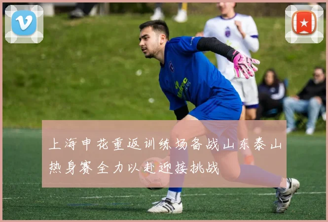 上海申花重返训练场备战山东泰山热身赛全力以赴迎接挑战