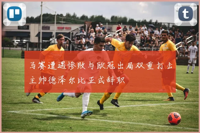 马赛遭遇惨败与欧冠出局双重打击主帅德泽尔比正式辞职