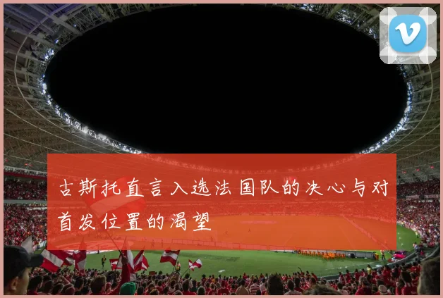 古斯托直言入选法国队的决心与对首发位置的渴望