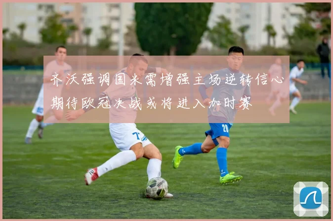 齐沃强调国米需增强主场逆转信心期待欧冠决战或将进入加时赛