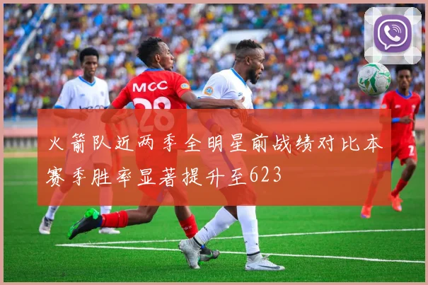 火箭队近两季全明星前战绩对比本赛季胜率显著提升至623