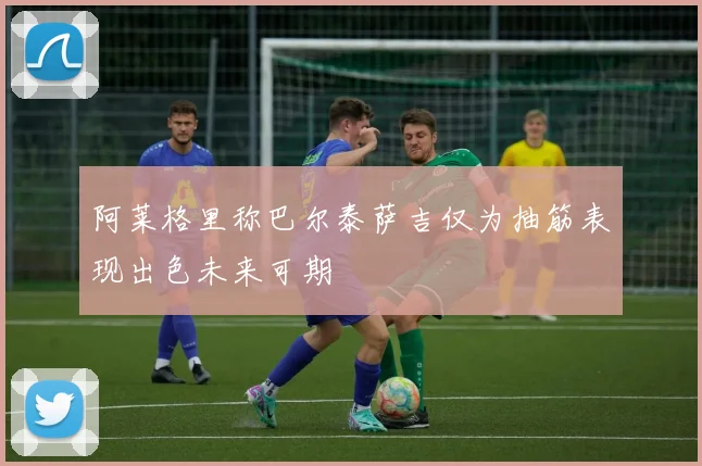 阿莱格里称巴尔泰萨吉仅为抽筋表现出色未来可期