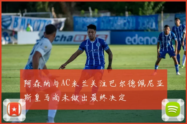 阿森纳与AC米兰关注巴尔德佩尼亚斯皇马尚未做出最终决定