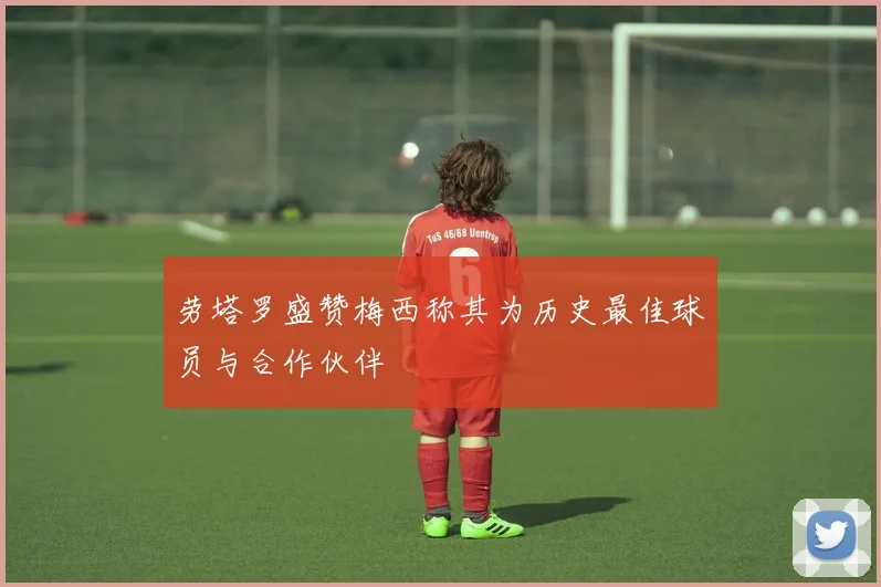 劳塔罗盛赞梅西称其为历史最佳球员与合作伙伴